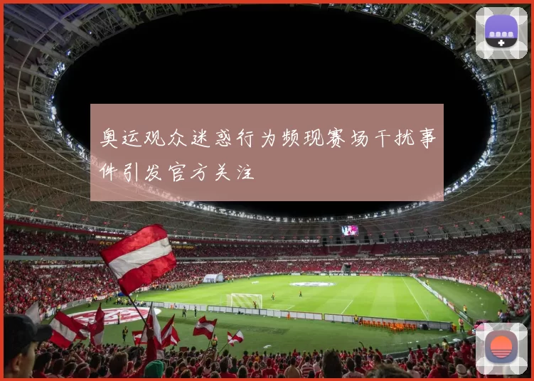 奥运观众迷惑行为频现赛场干扰事件引发官方关注