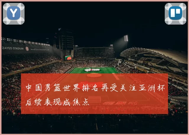 中国男篮世界排名再受关注亚洲杯后续表现成焦点