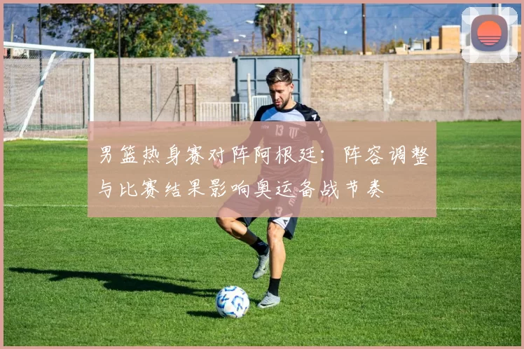 男篮热身赛对阵阿根廷：阵容调整与比赛结果影响奥运备战节奏