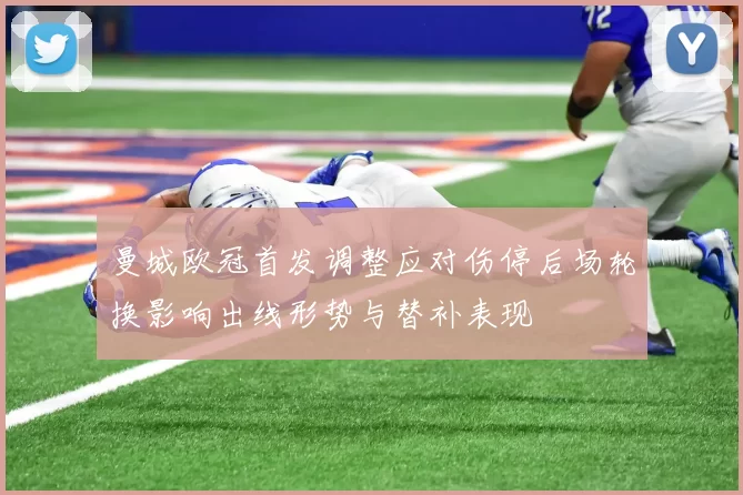 曼城欧冠首发调整应对伤停后场轮换影响出线形势与替补表现