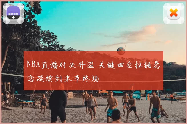 NBA直播对决升温 关键回合拉锯悬念延续到末节终场