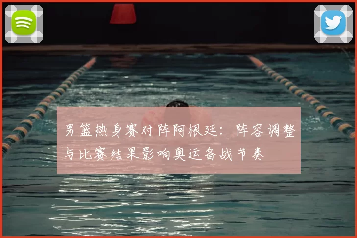 男篮热身赛对阵阿根廷：阵容调整与比赛结果影响奥运备战节奏