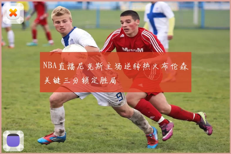 NBA直播尼克斯主场逆转热火布伦森关键三分锁定胜局
