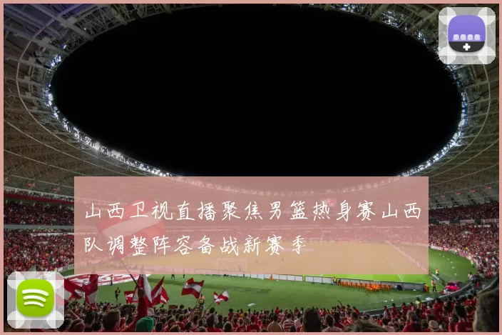 山西卫视直播聚焦男篮热身赛山西队调整阵容备战新赛季