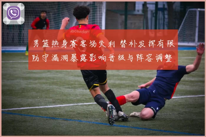 男篮热身赛客场失利 替补发挥有限防守漏洞暴露影响晋级与阵容调整