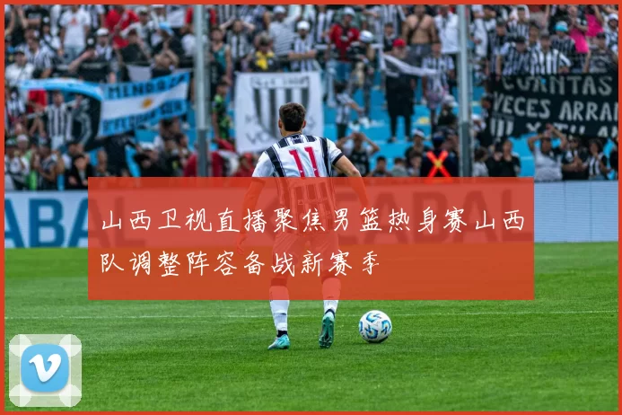 山西卫视直播聚焦男篮热身赛山西队调整阵容备战新赛季