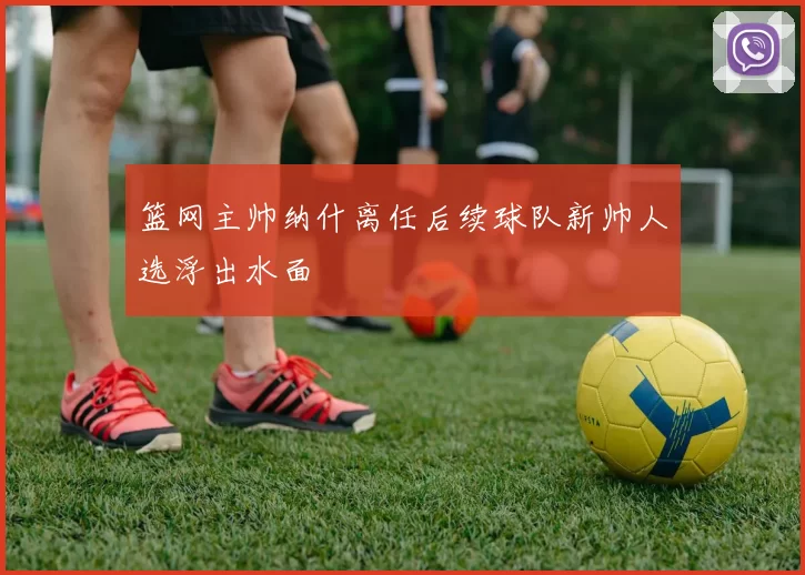 篮网主帅纳什离任后续球队新帅人选浮出水面