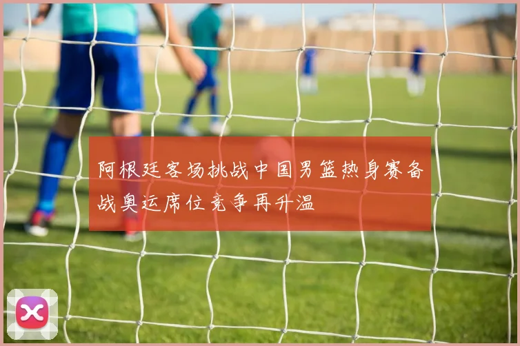 阿根廷客场挑战中国男篮热身赛备战奥运席位竞争再升温