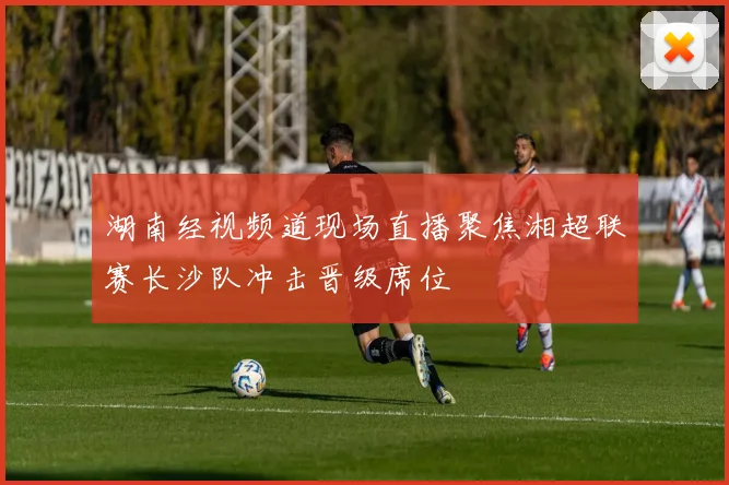 湖南经视频道现场直播聚焦湘超联赛长沙队冲击晋级席位