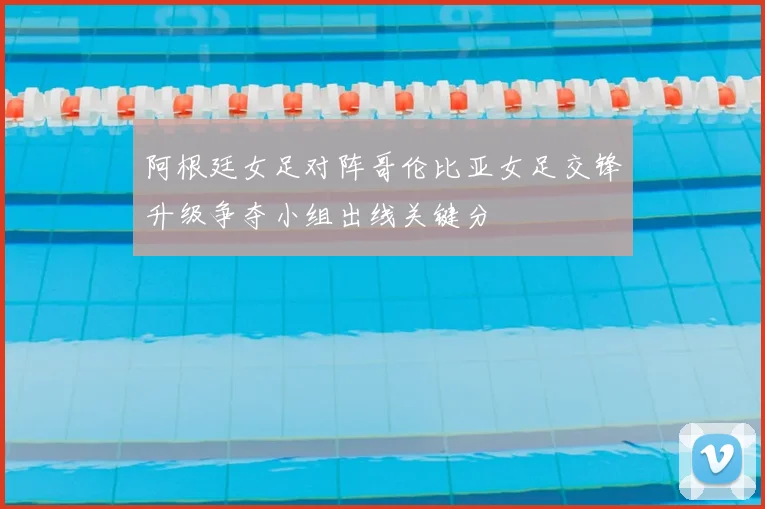 阿根廷女足对阵哥伦比亚女足交锋升级争夺小组出线关键分