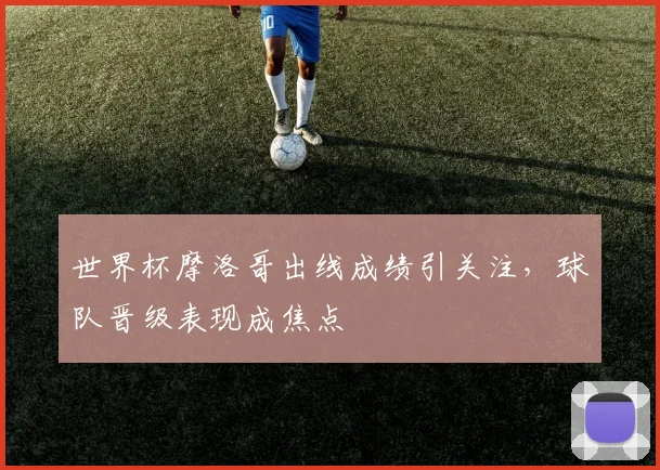 世界杯摩洛哥出线成绩引关注，球队晋级表现成焦点