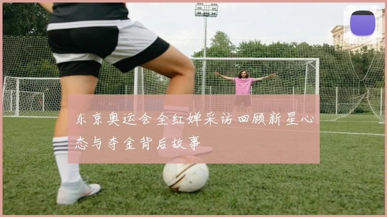 东京奥运会全红婵采访回顾新星心态与夺金背后故事