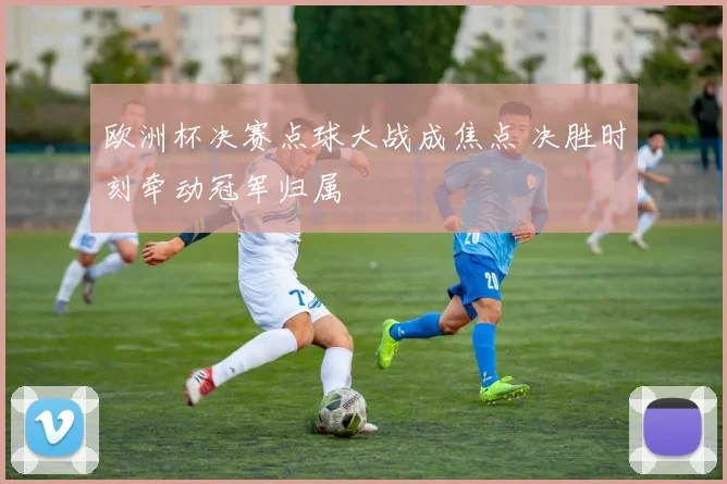 欧洲杯决赛点球大战成焦点 决胜时刻牵动冠军归属