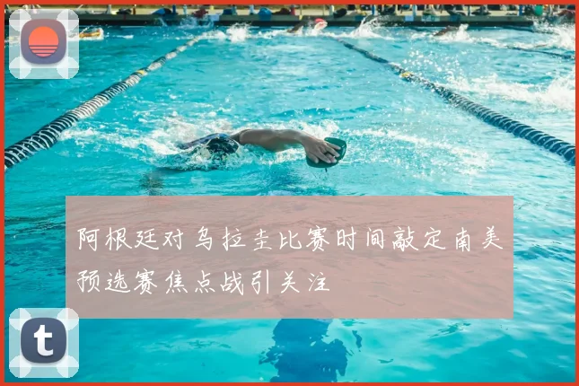 阿根廷对乌拉圭比赛时间敲定南美预选赛焦点战引关注