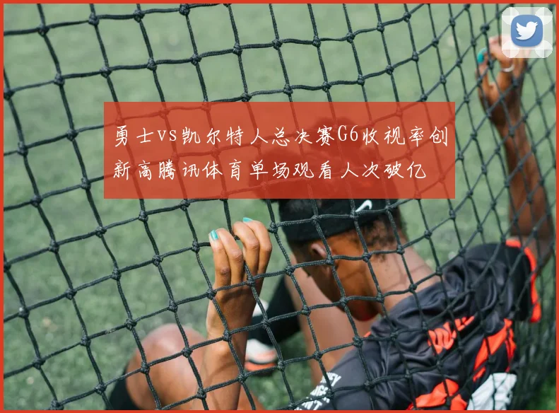 勇士vs凯尔特人总决赛G6收视率创新高腾讯体育单场观看人次破亿