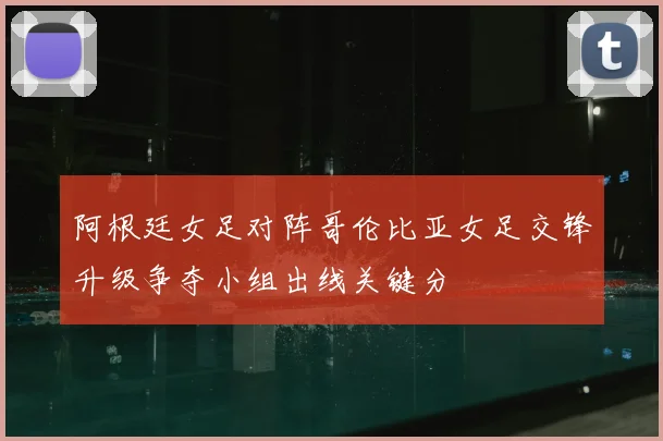阿根廷女足对阵哥伦比亚女足交锋升级争夺小组出线关键分