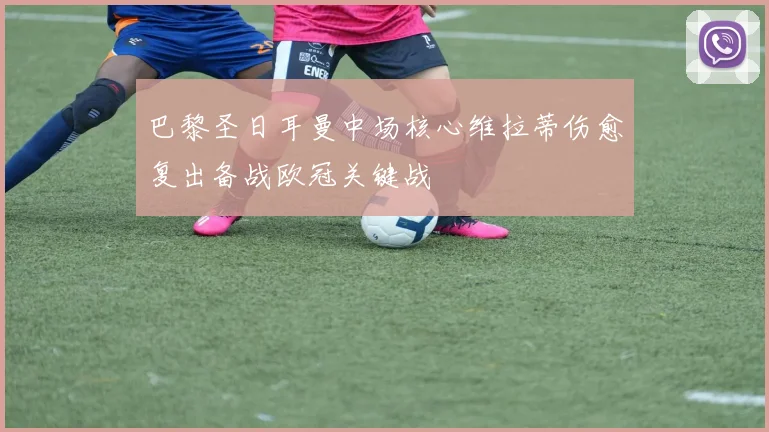 巴黎圣日耳曼中场核心维拉蒂伤愈复出备战欧冠关键战