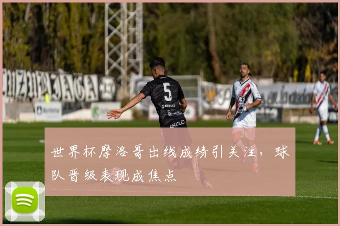 世界杯摩洛哥出线成绩引关注，球队晋级表现成焦点