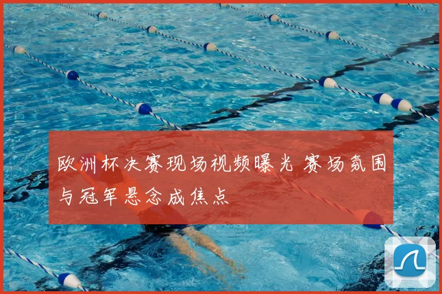 欧洲杯决赛现场视频曝光 赛场氛围与冠军悬念成焦点